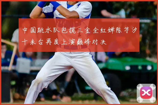 中国跳水队包揽三金全红婵陈芋汐十米台再度上演巅峰对决